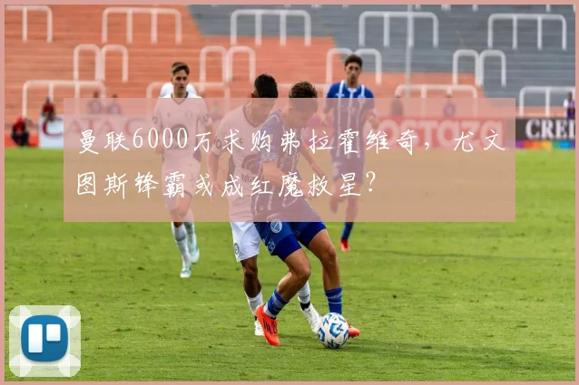 曼联6000万求购弗拉霍维奇，尤文图斯锋霸或成红魔救星？