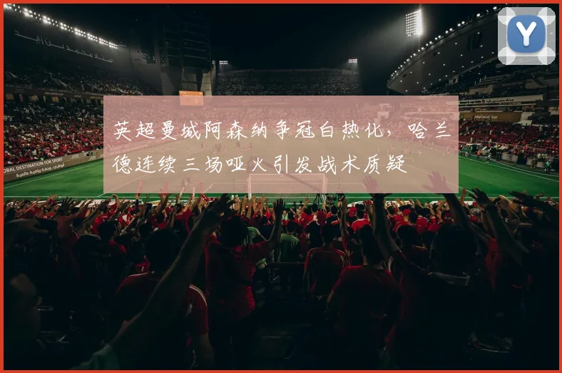 英超曼城阿森纳争冠白热化，哈兰德连续三场哑火引发战术质疑