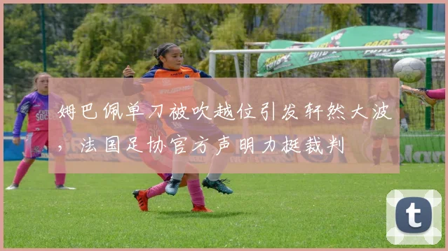 姆巴佩单刀被吹越位引发轩然大波，法国足协官方声明力挺裁判