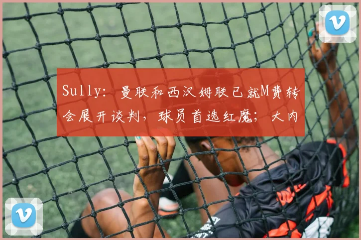 Sully：曼联和西汉姆联已就M费转会展开谈判，球员首选红魔；大内：有时候我在对待曼联的问题上可能把握不好平衡