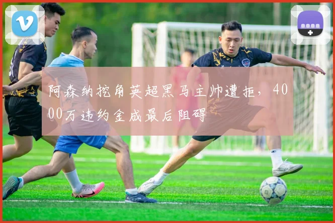 阿森纳挖角英超黑马主帅遭拒，4000万违约金成最后阻碍